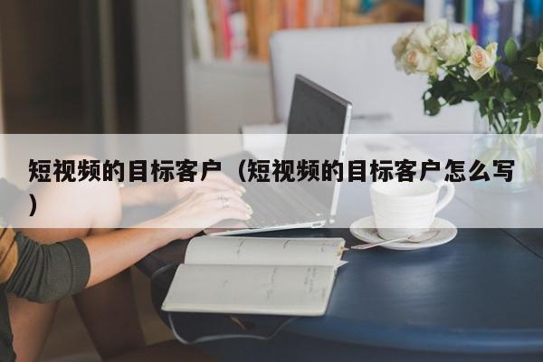 短视频的目标客户（短视频的目标客户怎么写）