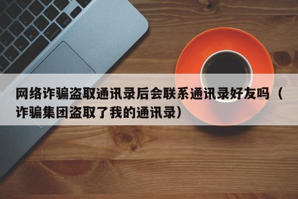 网络诈骗盗取通讯录后会联系通讯录好友吗（诈骗集团盗取了我的通讯录）