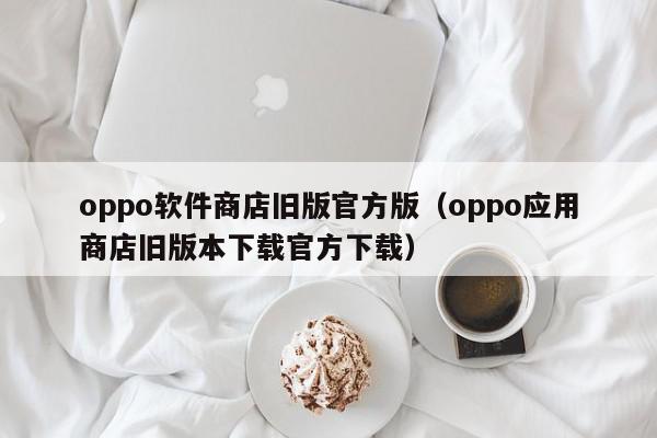 oppo软件商店旧版官方版（oppo应用商店旧版本下载官方下载）