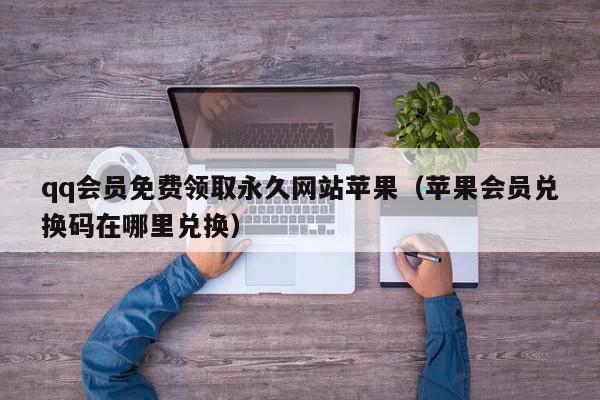 qq会员免费领取永久网站苹果（苹果会员兑换码在哪里兑换）,qq会员免费领取永久网站苹果,信息,文章,苹果,第1张