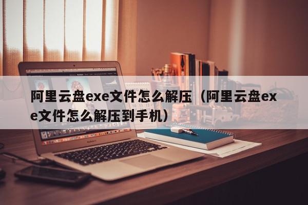 阿里云盘exe文件怎么解压（阿里云盘exe文件怎么解压到手机）