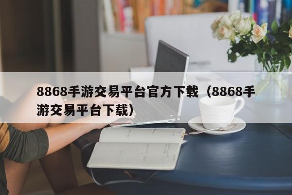 8868手游交易平台官方下载（8868手游交易平台下载）