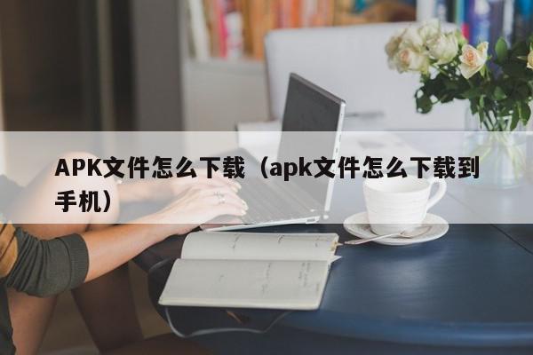 APK文件怎么下载（apk文件怎么下载到手机）,APK文件怎么下载,信息,文章,安卓,第1张