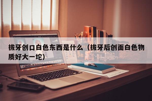 拔牙创口白色东西是什么（拔牙后创面白色物质好大一坨）,拔牙创口白色东西是什么,信息,文章,第1张