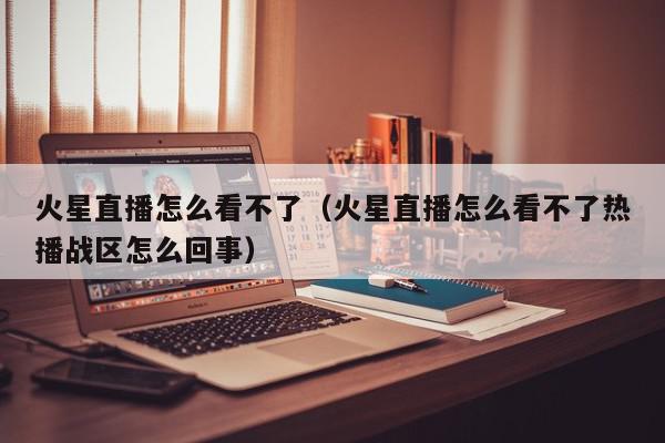 火星直播怎么看不了（火星直播怎么看不了热播战区怎么回事）,火星直播怎么看不了,信息,文章,视频,第1张