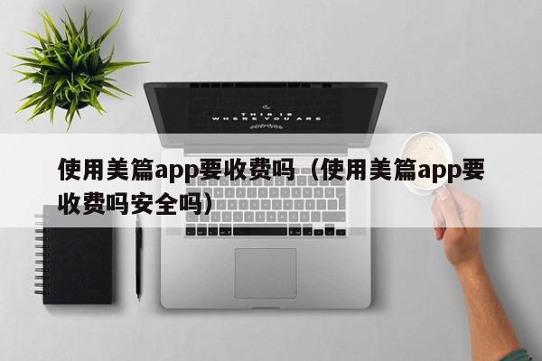 使用美篇app要收费吗（使用美篇app要收费吗安全吗）