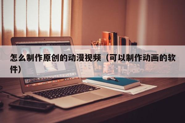 怎么制作原创的动漫视频（可以制作动画的软件）