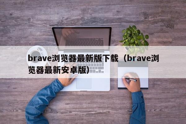 brave浏览器最新版下载（brave浏览器最新安卓版）