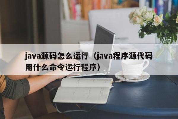 java源码怎么运行(java程序源代码用什么命令运行程序),java源码怎么运行,信息,源码,java,第1张 java源码怎么运行(java程序源代码用什么命令运行程序),java源码怎么运行,信息,源码,java,第1张