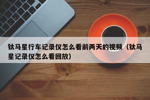 钛马星行车记录仪怎么看前两天的视频（钛马星记录仪怎么看回放）,钛马星行车记录仪怎么看前两天的视频,信息,视频,APP,第1张