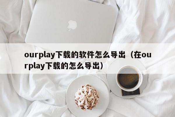 ourplay下载的软件怎么导出（在ourplay下载的怎么导出）,ourplay下载的软件怎么导出,信息,账号,APP,第1张