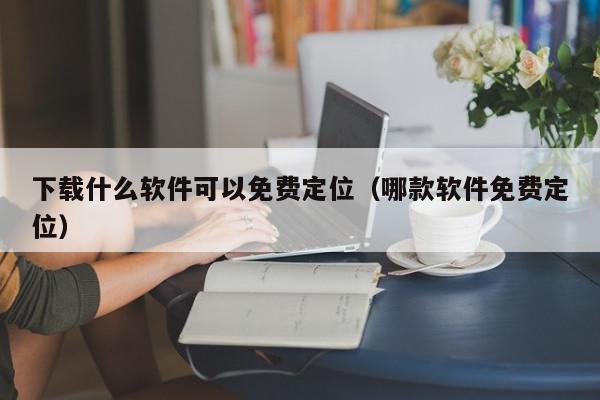 下载什么软件可以免费定位（哪款软件免费定位）,下载什么软件可以免费定位,信息,微信,营销,第1张