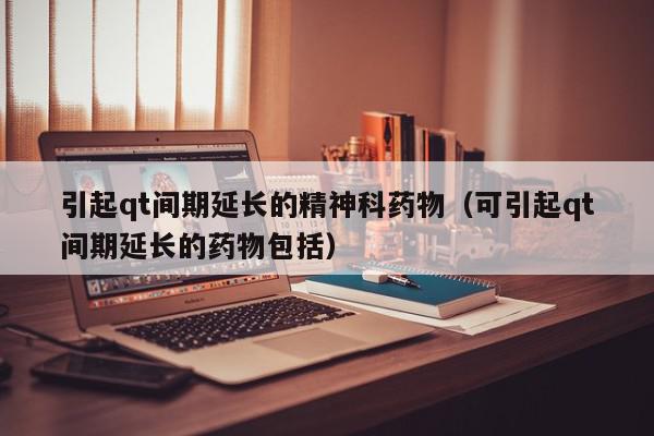 引起qt间期延长的精神科药物（可引起qt间期延长的药物包括）