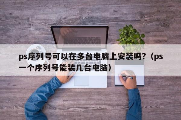 ps序列号可以在多台电脑上安装吗?（ps一个序列号能装几台电脑）,ps序列号可以在多台电脑上安装吗?,信息,第1张