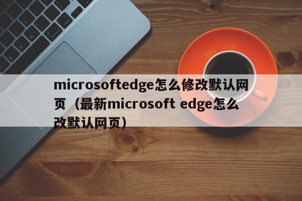 microsoftedge怎么修改默认网页（最新microsoft edge怎么改默认网页）