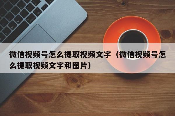 微信视频号怎么提取视频文字(微信视频号怎么提取视频文字和图片),微信视频号怎么提取视频文字,信息,文章,视频,第1张 微信视频号怎么提取视频文字(微信视频号怎么提取视频文字和图片),微信视频号怎么提取视频文字,信息,文章,视频,第1张