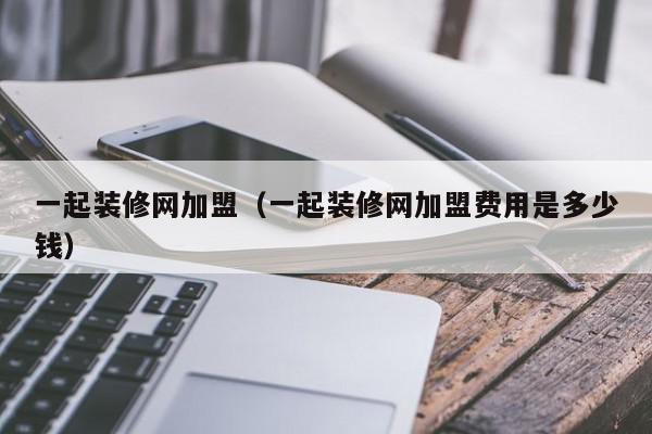 一起装修网加盟（一起装修网加盟费用是多少钱）,一起装修网加盟,信息,文章,引导,第1张