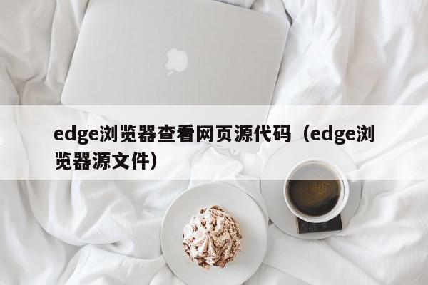 edge浏览器查看网页源代码（edge浏览器源文件）,edge浏览器查看网页源代码,信息,源码,浏览器,第1张