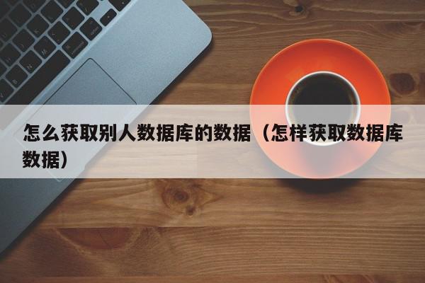 怎么获取别人数据库的数据（怎样获取数据库数据）,怎么获取别人数据库的数据,信息,文章,第1张