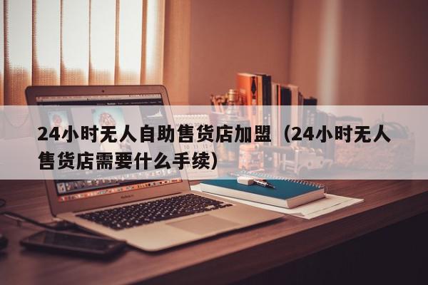 24小时无人自助售货店加盟（24小时无人售货店需要什么手续）