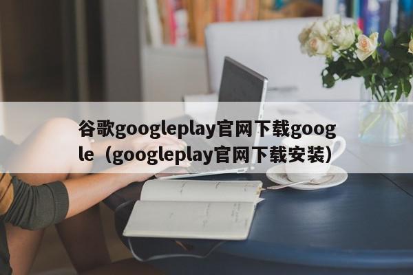 谷歌googleplay官网下载google（googleplay官网下载安装）,谷歌googleplay官网下载google,信息,百度,安卓,第1张