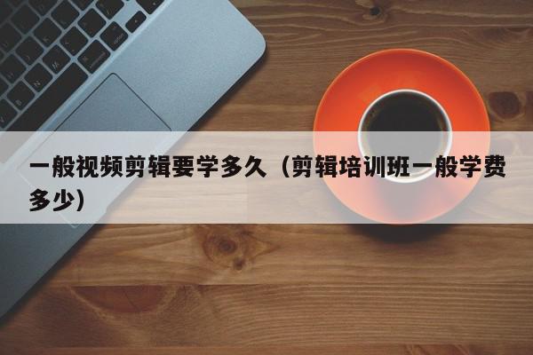 一般视频剪辑要学多久（剪辑培训班一般学费多少）,一般视频剪辑要学多久,信息,视频,百度,第1张