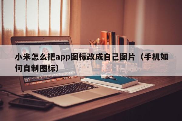 小米怎么把app图标改成自己图片（手机如何自制图标）,小米怎么把app图标改成自己图片,信息,文章,APP,第1张