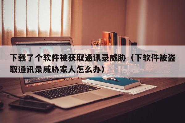 下载了个软件被获取通讯录威胁（下软件被盗取通讯录威胁家人怎么办）,下载了个软件被获取通讯录威胁,信息,文章,账号,第1张