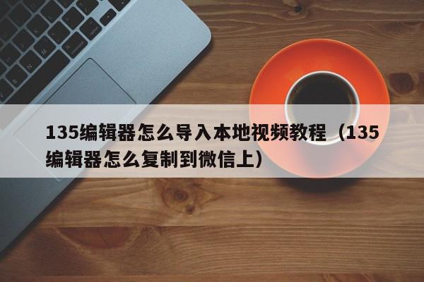 135编辑器怎么导入本地视频教程（135编辑器怎么复制到微信上）,135编辑器怎么导入本地视频教程,信息,文章,视频,第1张