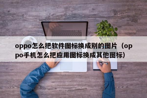 oppo怎么把软件图标换成别的图片(oppo手机怎么把应用图标换成其他图标),oppo怎么把软件图标换成别的图片,信息,文章,微信,第1张 oppo怎么把软件图标换成别的图片(oppo手机怎么把应用图标换成其他图标),oppo怎么把软件图标换成别的图片,信息,文章,微信,第1张