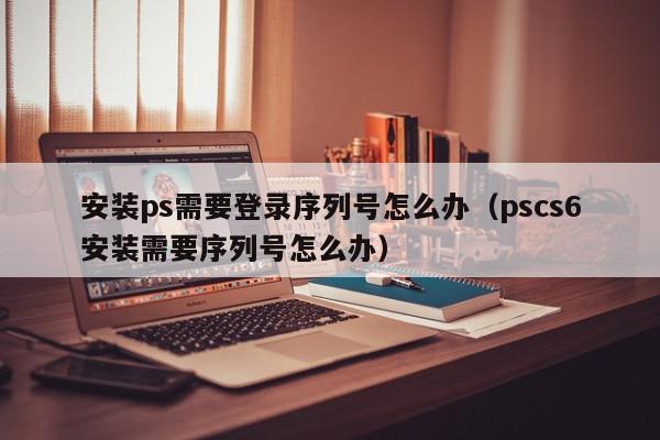 安装ps需要登录序列号怎么办(pscs6安装需要序列号怎么办),安装ps需要登录序列号怎么办,信息,文章,百度,第1张 安装ps需要登录序列号怎么办(pscs6安装需要序列号怎么办),安装ps需要登录序列号怎么办,信息,文章,百度,第1张