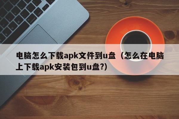 电脑怎么下载apk文件到u盘(怎么在电脑上下载apk安装包到u盘?),电脑怎么下载apk文件到u盘,信息,文章,百度,第1张 电脑怎么下载apk文件到u盘(怎么在电脑上下载apk安装包到u盘?),电脑怎么下载apk文件到u盘,信息,文章,百度,第1张