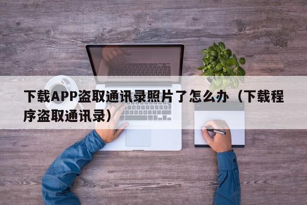 下载APP盗取通讯录照片了怎么办(下载程序盗取通讯录),下载APP盗取通讯录照片了怎么办,信息,文章,APP,第1张 下载APP盗取通讯录照片了怎么办(下载程序盗取通讯录),下载APP盗取通讯录照片了怎么办,信息,文章,APP,第1张