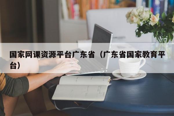 国家网课资源平台广东省（广东省国家教育平台）,国家网课资源平台广东省,信息,视频,账号,第1张