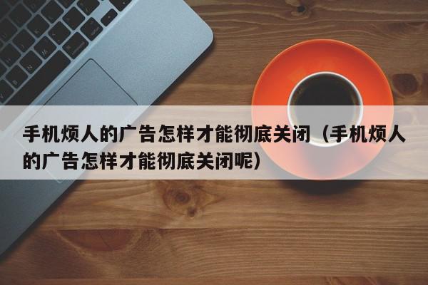 手机烦人的广告怎样才能彻底关闭（手机烦人的广告怎样才能彻底关闭呢）,手机烦人的广告怎样才能彻底关闭,信息,文章,微信,第1张