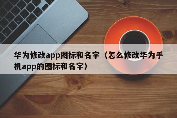 华为修改app图标和名字（怎么修改华为手机app的图标和名字）,华为修改app图标和名字,信息,文章,APP,第1张