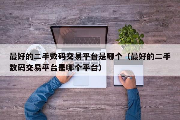 最好的二手数码交易平台是哪个（最好的二手数码交易平台是哪个平台）,最好的二手数码交易平台是哪个,信息,文章,账号,第1张