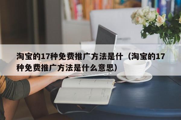 淘宝的17种免费推广方法是什（淘宝的17种免费推广方法是什么意思）,淘宝的17种免费推广方法是什,信息,文章,视频,第1张