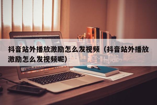 抖音站外播放激励怎么发视频（抖音站外播放激励怎么发视频呢）,抖音站外播放激励怎么发视频,信息,文章,视频,第1张