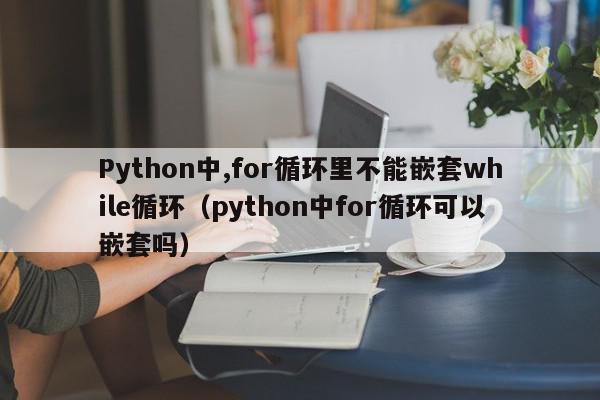 Python中,for循环里不能嵌套while循环（python中for循环可以嵌套吗）