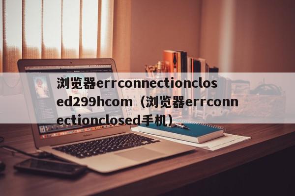 浏览器errconnectionclosed299hcom（浏览器errconnectionclosed手机）