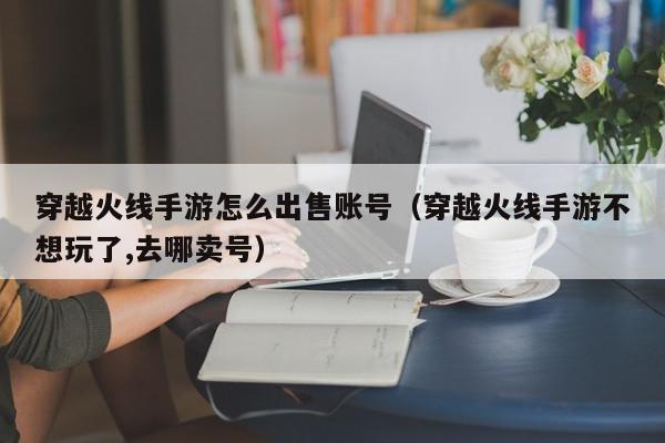 穿越火线手游怎么出售账号（穿越火线手游不想玩了,去哪卖号）,穿越火线手游怎么出售账号,信息,账号,微信,第1张