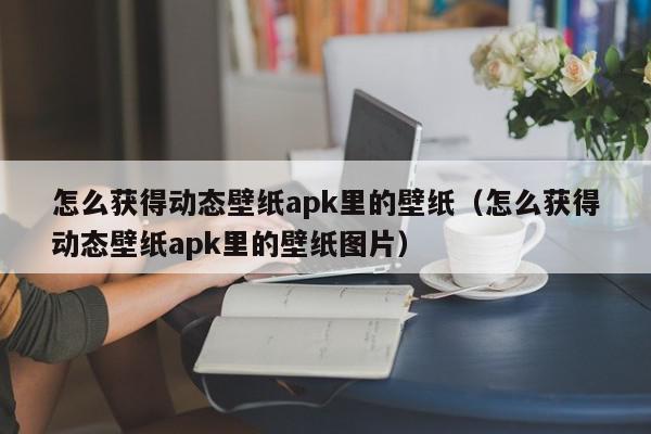 怎么获得动态壁纸apk里的壁纸(怎么获得动态壁纸apk里的壁纸图片),怎么获得动态壁纸apk里的壁纸,信息,文章,视频,第1张 怎么获得动态壁纸apk里的壁纸(怎么获得动态壁纸apk里的壁纸图片),怎么获得动态壁纸apk里的壁纸,信息,文章,视频,第1张