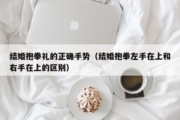 结婚抱拳礼的正确手势(结婚抱拳左手在上和右手在上的区别),结婚抱拳礼的正确手势,信息,文章,百度,第1张 结婚抱拳礼的正确手势(结婚抱拳左手在上和右手在上的区别),结婚抱拳礼的正确手势,信息,文章,百度,第1张