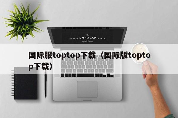 国际服toptop下载（国际版toptop下载）,国际服toptop下载,信息,APP,安卓,第1张