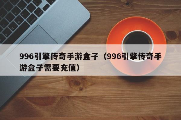 996引擎传奇手游盒子(996引擎传奇手游盒子需要充值),996引擎传奇手游盒子,信息,文章,营销,第1张 996引擎传奇手游盒子(996引擎传奇手游盒子需要充值),996引擎传奇手游盒子,信息,文章,营销,第1张