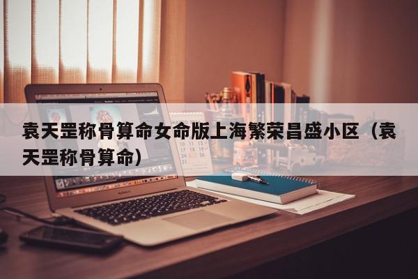 袁天罡称骨算命女命版上海繁荣昌盛小区（袁天罡称骨算命）,袁天罡称骨算命女命版上海繁荣昌盛小区,信息,时尚,完整版,第1张