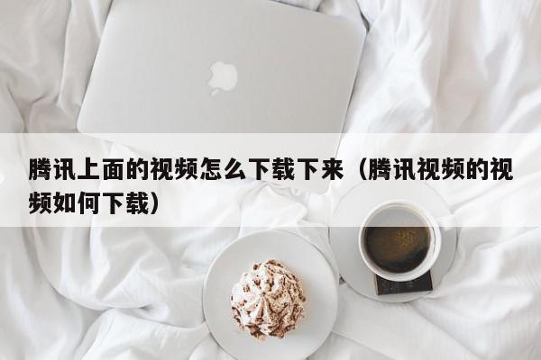 腾讯上面的视频怎么下载下来（腾讯视频的视频如何下载）