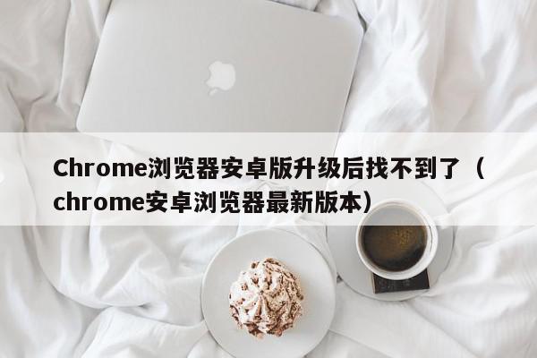 Chrome浏览器安卓版升级后找不到了（chrome安卓浏览器最新版本）,Chrome浏览器安卓版升级后找不到了,信息,文章,安卓,第1张
