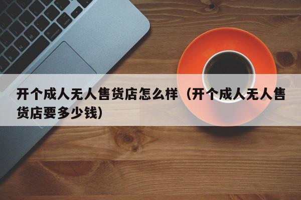 开个成人无人售货店怎么样（开个成人无人售货店要多少钱）,开个成人无人售货店怎么样,信息,文章,百度,第1张